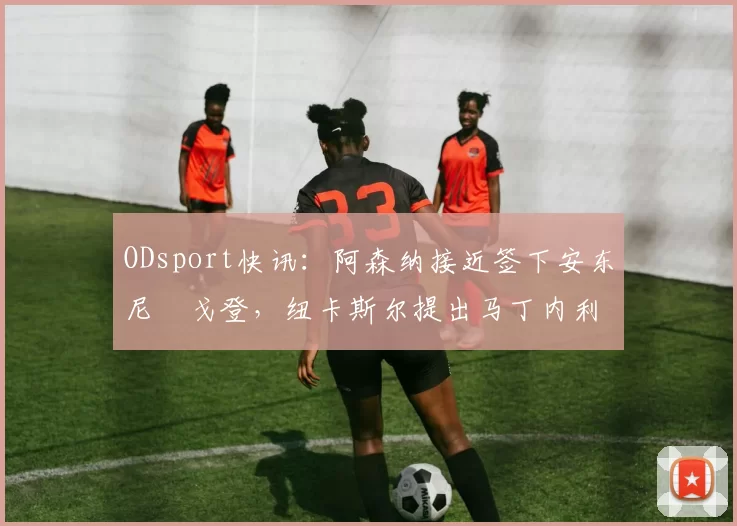 ODsport快讯：阿森纳接近签下安东尼・戈登，纽卡斯尔提出马丁内利交换条件_交易_球员_谈判