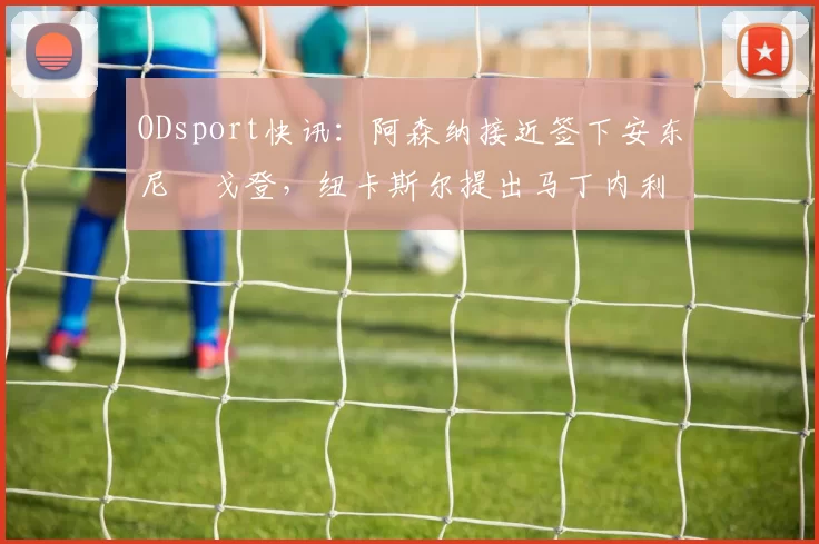 ODsport快讯：阿森纳接近签下安东尼・戈登，纽卡斯尔提出马丁内利交换条件_交易_球员_谈判