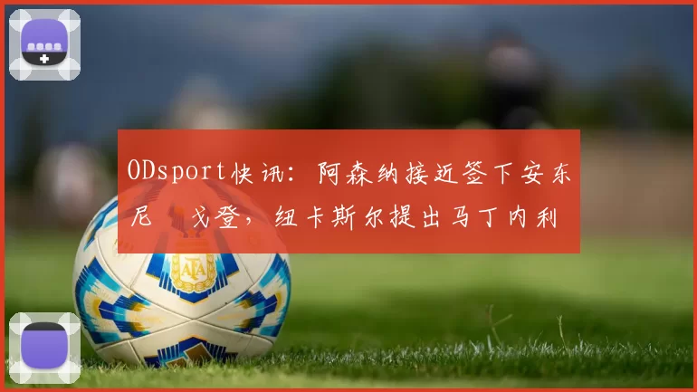 ODsport快讯：阿森纳接近签下安东尼・戈登，纽卡斯尔提出马丁内利交换条件_交易_球员_谈判