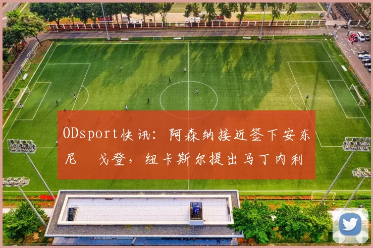 ODsport快讯:阿森纳接近签下安东尼・戈登,纽卡斯尔提出马丁内利交换条件_交易_球员_谈判