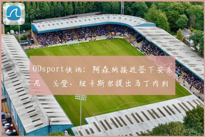ODsport快讯:阿森纳接近签下安东尼・戈登,纽卡斯尔提出马丁内利交换条件_交易_球员_谈判
