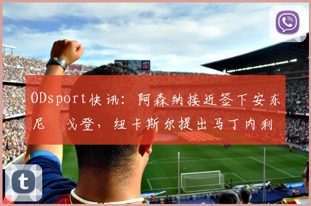 ODsport快讯：阿森纳接近签下安东尼・戈登，纽卡斯尔提出马丁内利交换条件_交易_球员_谈判