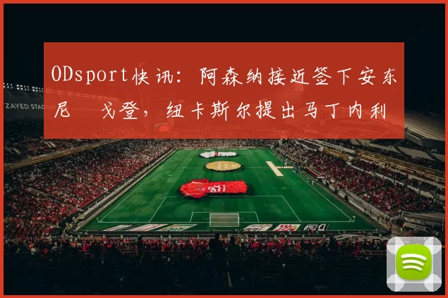 ODsport快讯：阿森纳接近签下安东尼・戈登，纽卡斯尔提出马丁内利交换条件_交易_球员_谈判