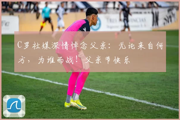 C罗社媒深情悼念父亲：无论来自何方，为谁而战！父亲节快乐️