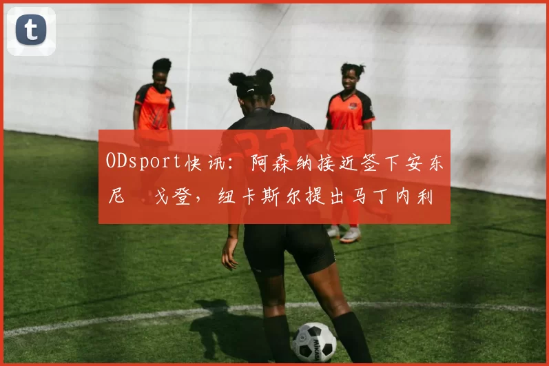 ODsport快讯:阿森纳接近签下安东尼・戈登,纽卡斯尔提出马丁内利交换条件_交易_球员_谈判