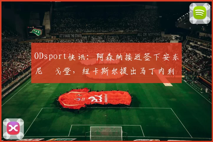 ODsport快讯：阿森纳接近签下安东尼・戈登，纽卡斯尔提出马丁内利交换条件_交易_球员_谈判