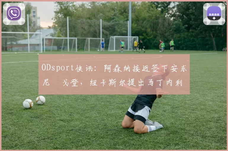 ODsport快讯：阿森纳接近签下安东尼・戈登，纽卡斯尔提出马丁内利交换条件_交易_球员_谈判