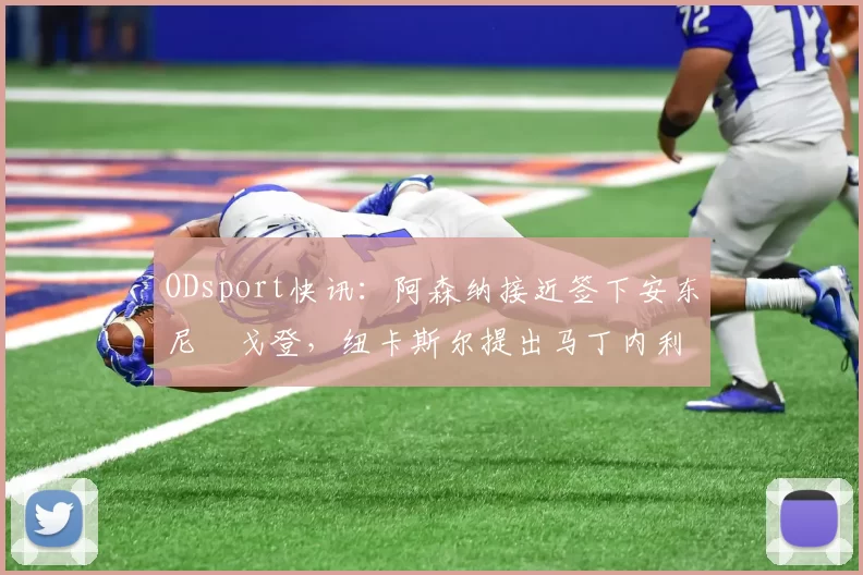 ODsport快讯:阿森纳接近签下安东尼・戈登,纽卡斯尔提出马丁内利交换条件_交易_球员_谈判