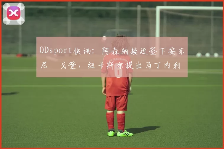 ODsport快讯：阿森纳接近签下安东尼・戈登，纽卡斯尔提出马丁内利交换条件_交易_球员_谈判