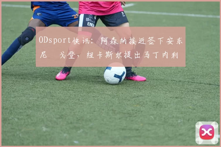 ODsport快讯：阿森纳接近签下安东尼・戈登，纽卡斯尔提出马丁内利交换条件_交易_球员_谈判