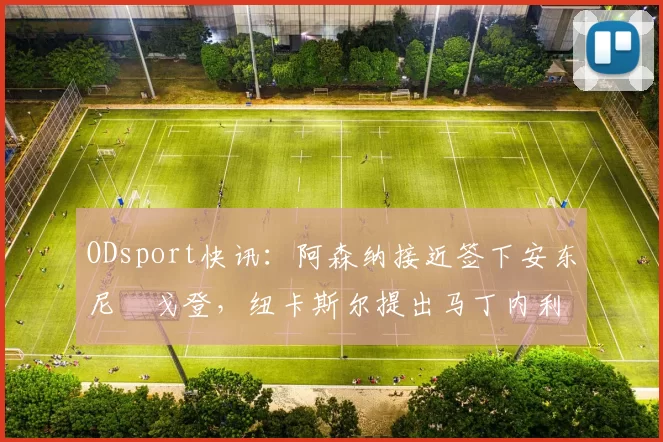 ODsport快讯:阿森纳接近签下安东尼・戈登,纽卡斯尔提出马丁内利交换条件_交易_球员_谈判
