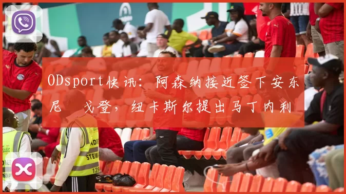 ODsport快讯：阿森纳接近签下安东尼・戈登，纽卡斯尔提出马丁内利交换条件_交易_球员_谈判
