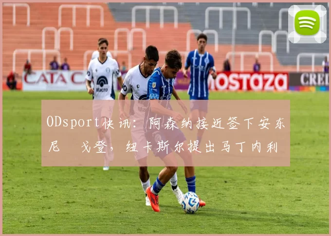 ODsport快讯：阿森纳接近签下安东尼・戈登，纽卡斯尔提出马丁内利交换条件_交易_球员_谈判