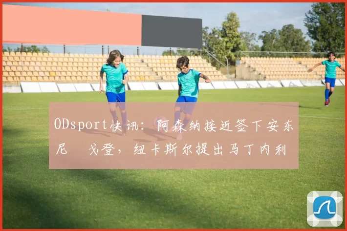 ODsport快讯:阿森纳接近签下安东尼・戈登,纽卡斯尔提出马丁内利交换条件_交易_球员_谈判