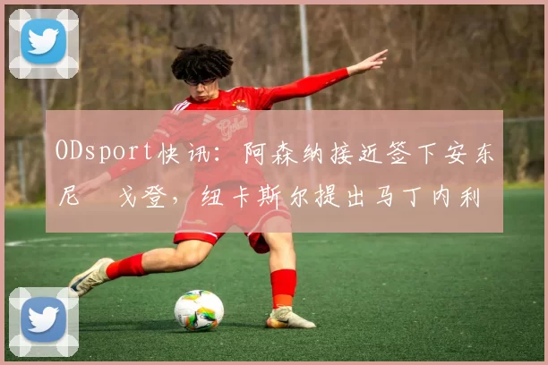 ODsport快讯:阿森纳接近签下安东尼・戈登,纽卡斯尔提出马丁内利交换条件_交易_球员_谈判
