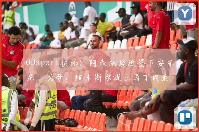 ODsport快讯：阿森纳接近签下安东尼・戈登，纽卡斯尔提出马丁内利交换条件_交易_球员_谈判