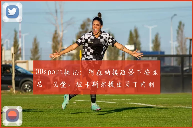 ODsport快讯：阿森纳接近签下安东尼・戈登，纽卡斯尔提出马丁内利交换条件_交易_球员_谈判