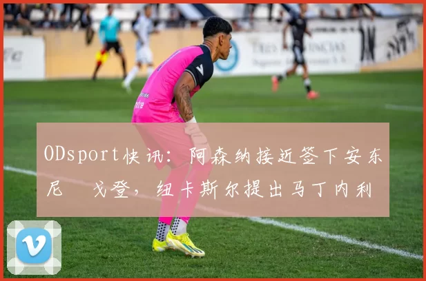 ODsport快讯：阿森纳接近签下安东尼・戈登，纽卡斯尔提出马丁内利交换条件_交易_球员_谈判