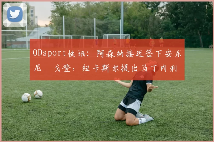 ODsport快讯：阿森纳接近签下安东尼・戈登，纽卡斯尔提出马丁内利交换条件_交易_球员_谈判