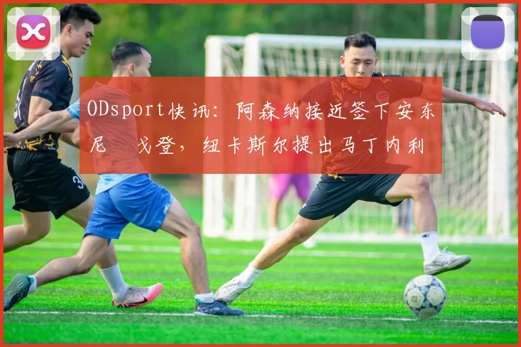ODsport快讯:阿森纳接近签下安东尼・戈登,纽卡斯尔提出马丁内利交换条件_交易_球员_谈判