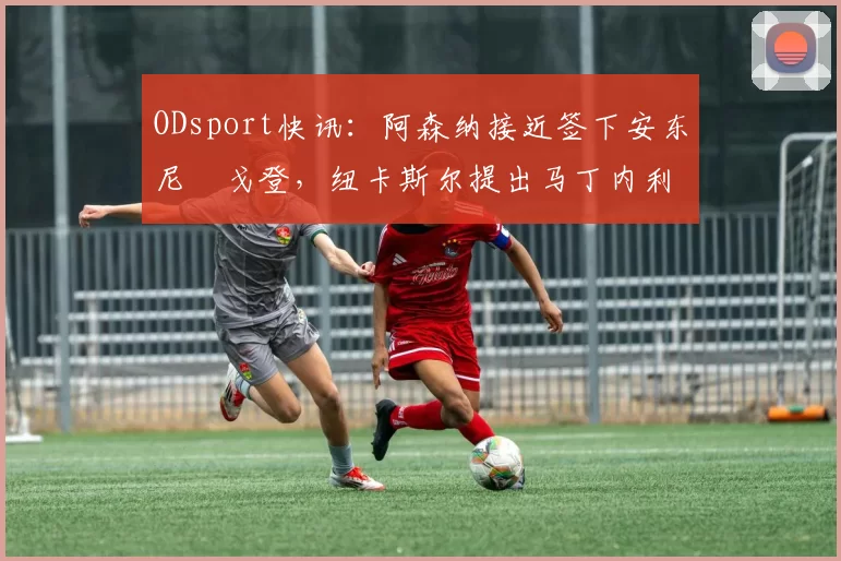ODsport快讯：阿森纳接近签下安东尼・戈登，纽卡斯尔提出马丁内利交换条件_交易_球员_谈判