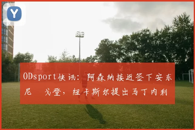 ODsport快讯：阿森纳接近签下安东尼・戈登，纽卡斯尔提出马丁内利交换条件_交易_球员_谈判