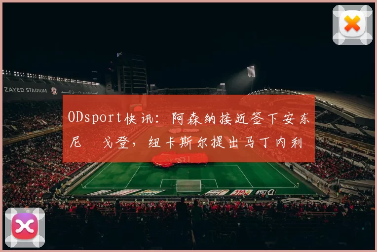 ODsport快讯：阿森纳接近签下安东尼・戈登，纽卡斯尔提出马丁内利交换条件_交易_球员_谈判