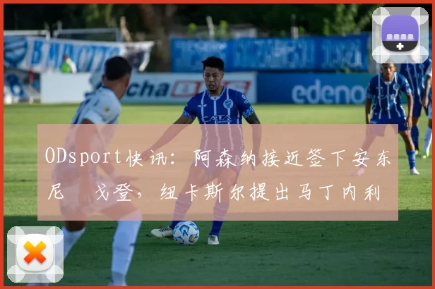 ODsport快讯:阿森纳接近签下安东尼・戈登,纽卡斯尔提出马丁内利交换条件_交易_球员_谈判