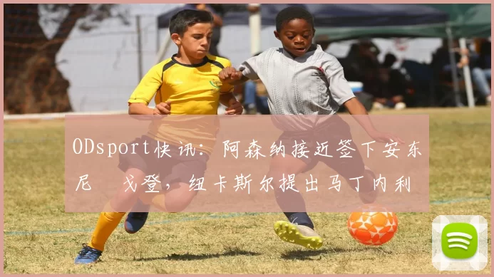 ODsport快讯：阿森纳接近签下安东尼・戈登，纽卡斯尔提出马丁内利交换条件_交易_球员_谈判