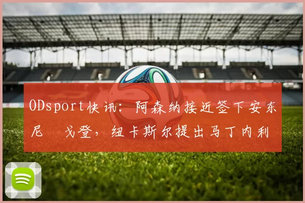 ODsport快讯:阿森纳接近签下安东尼・戈登,纽卡斯尔提出马丁内利交换条件_交易_球员_谈判