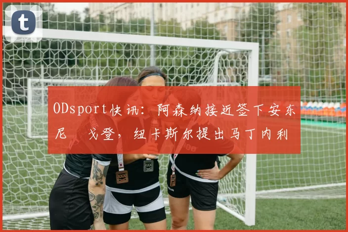 ODsport快讯:阿森纳接近签下安东尼・戈登,纽卡斯尔提出马丁内利交换条件_交易_球员_谈判