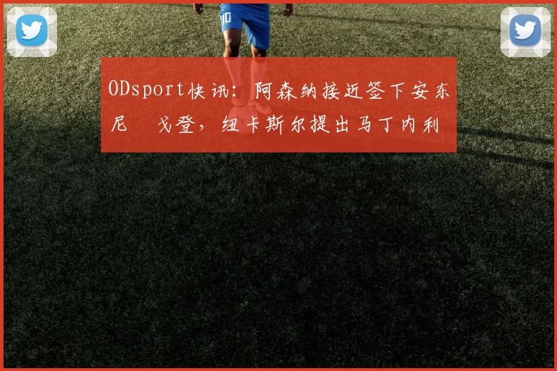 ODsport快讯：阿森纳接近签下安东尼・戈登，纽卡斯尔提出马丁内利交换条件_交易_球员_谈判
