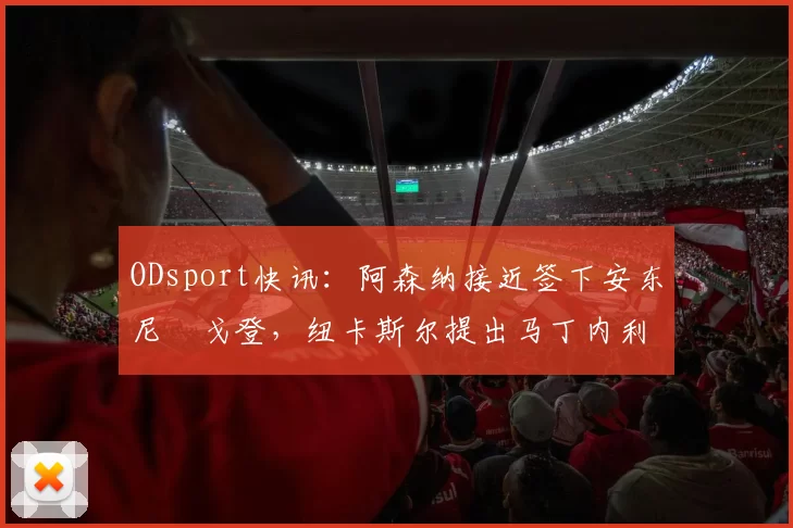 ODsport快讯：阿森纳接近签下安东尼・戈登，纽卡斯尔提出马丁内利交换条件_交易_球员_谈判
