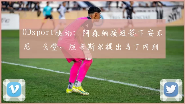 ODsport快讯：阿森纳接近签下安东尼・戈登，纽卡斯尔提出马丁内利交换条件_交易_球员_谈判