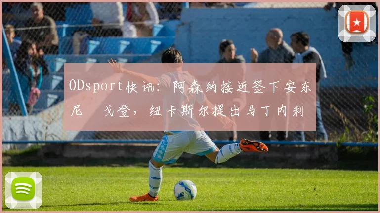 ODsport快讯:阿森纳接近签下安东尼・戈登,纽卡斯尔提出马丁内利交换条件_交易_球员_谈判