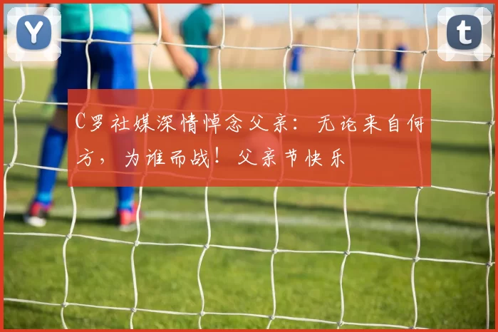 C罗社媒深情悼念父亲:无论来自何方,为谁而战!父亲节快乐️