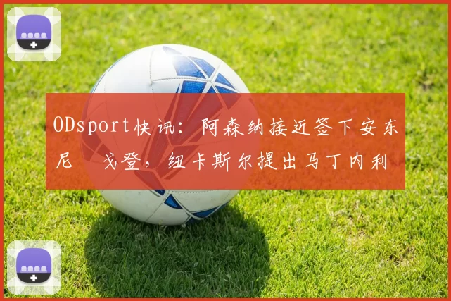 ODsport快讯：阿森纳接近签下安东尼・戈登，纽卡斯尔提出马丁内利交换条件_交易_球员_谈判