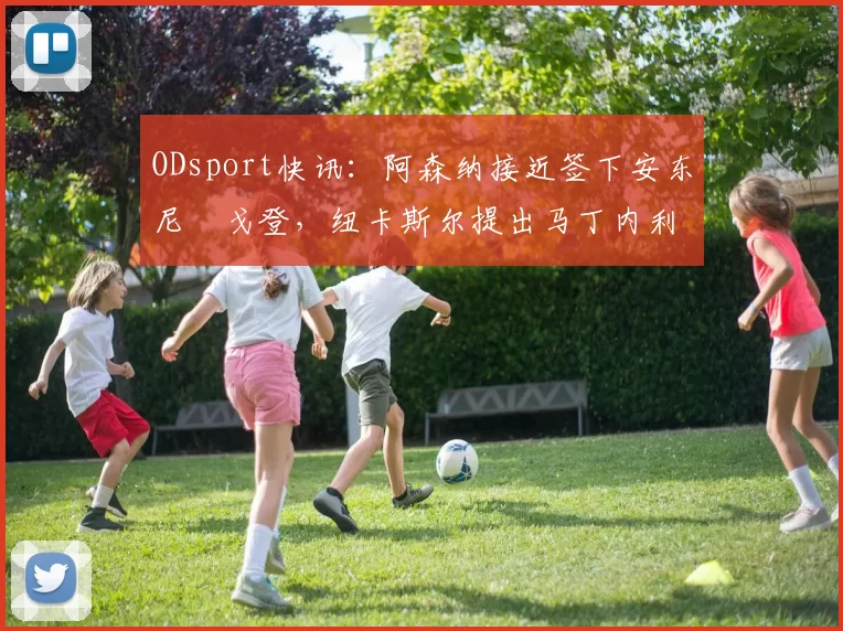ODsport快讯：阿森纳接近签下安东尼・戈登，纽卡斯尔提出马丁内利交换条件_交易_球员_谈判