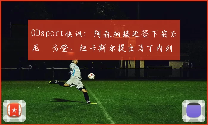 ODsport快讯:阿森纳接近签下安东尼・戈登,纽卡斯尔提出马丁内利交换条件_交易_球员_谈判