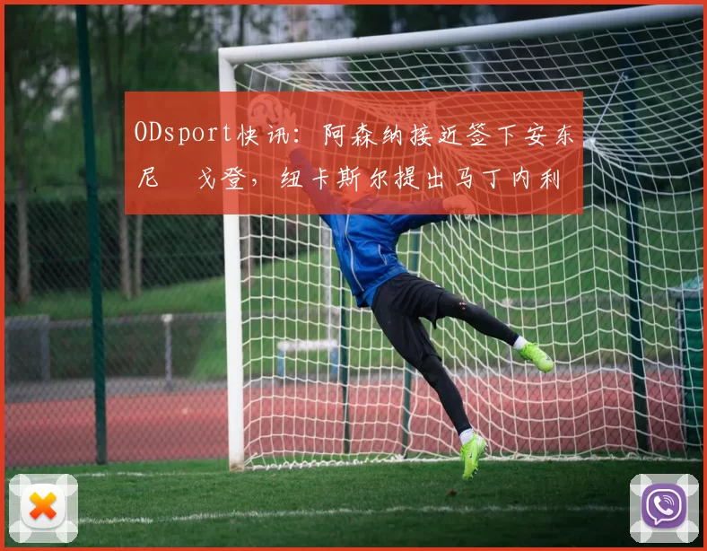 ODsport快讯：阿森纳接近签下安东尼・戈登，纽卡斯尔提出马丁内利交换条件_交易_球员_谈判