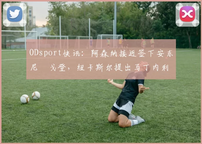 ODsport快讯：阿森纳接近签下安东尼・戈登，纽卡斯尔提出马丁内利交换条件_交易_球员_谈判