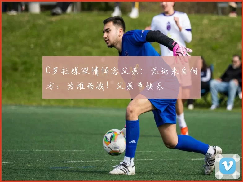 C罗社媒深情悼念父亲:无论来自何方,为谁而战!父亲节快乐️