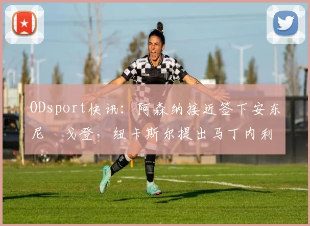 ODsport快讯：阿森纳接近签下安东尼・戈登，纽卡斯尔提出马丁内利交换条件_交易_球员_谈判