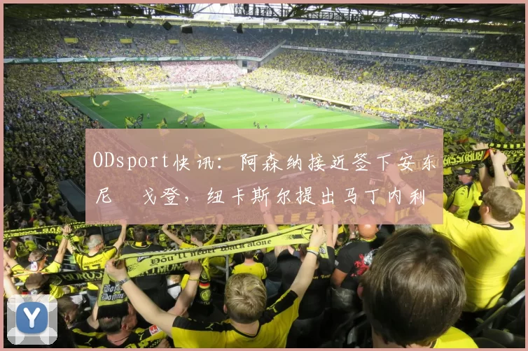 ODsport快讯：阿森纳接近签下安东尼・戈登，纽卡斯尔提出马丁内利交换条件_交易_球员_谈判