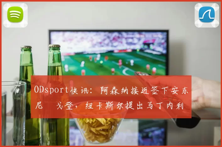 ODsport快讯:阿森纳接近签下安东尼・戈登,纽卡斯尔提出马丁内利交换条件_交易_球员_谈判