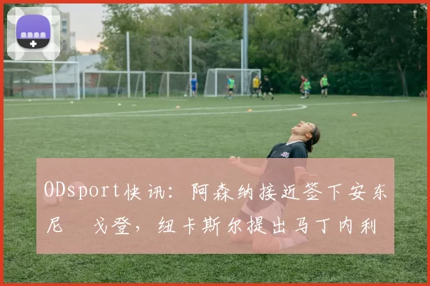 ODsport快讯：阿森纳接近签下安东尼・戈登，纽卡斯尔提出马丁内利交换条件_交易_球员_谈判