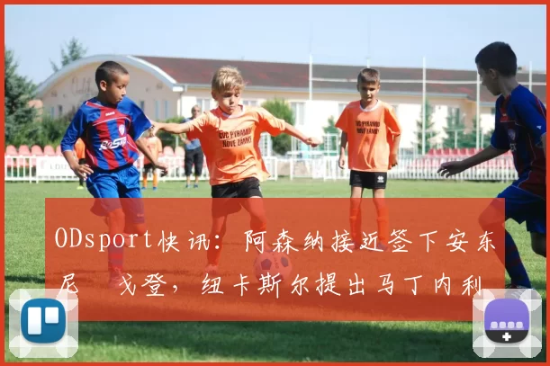 ODsport快讯：阿森纳接近签下安东尼・戈登，纽卡斯尔提出马丁内利交换条件_交易_球员_谈判