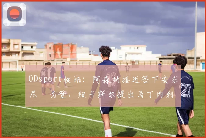 ODsport快讯：阿森纳接近签下安东尼・戈登，纽卡斯尔提出马丁内利交换条件_交易_球员_谈判