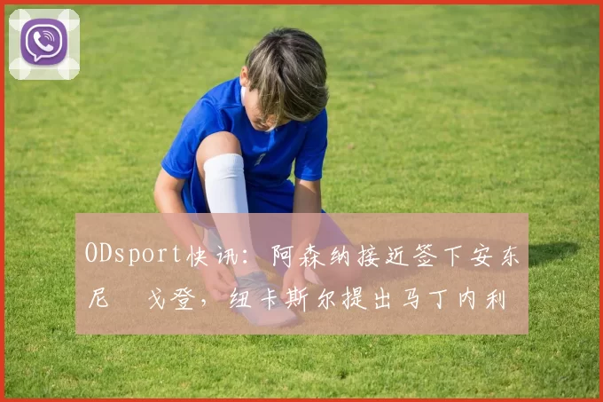 ODsport快讯：阿森纳接近签下安东尼・戈登，纽卡斯尔提出马丁内利交换条件_交易_球员_谈判