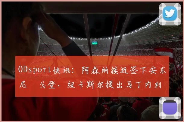 ODsport快讯：阿森纳接近签下安东尼・戈登，纽卡斯尔提出马丁内利交换条件_交易_球员_谈判